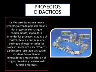 PROYECTOS DIDÁCTICOSLa Mecatrónicaes una nueva tecnología creada para dar crear y dar origen a sistemas que complementé, sepan dar a entender los procesos, etapas y el control. De ahí a que se puede decir que al mejorar todos los procesos mecánicos, electrónicos darán como resultado la creación de ideas, herramientas innovadoras y mucho valor en el origen, creación y desarrollo de futuras empresas. 