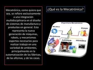 Mecatrónica, como quiera que sea, se refiere exclusivamente a una integración multidisciplinaria en el diseño de sistemas de manufactura y productos en general. Esta representa la nueva generación de máquinas, robots, y mecanismos expertos necesarios para realizar trabajo en una variedad de ambientes, principalmente en la automatización de las fábricas, de las oficinas, y de las casas. ¿Qué es la Mecatrónica?