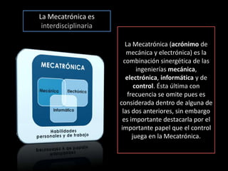 La Mecatrónica es interdisciplinariaLa Mecatrónica(acrónimo de mecánica y electrónica) es la combinación sinergética de las ingenierías mecánica, electrónica, informática y de control. Ésta última con frecuencia se omite pues es considerada dentro de alguna de las dos anteriores, sin embargo es importante destacarla por el importante papel que el control juega en la Mecatrónica. 
