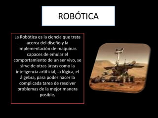 ROBÓTICALa Robótica es la ciencia que trata acerca del diseño y la implementación de maquinas capaces de emular el comportamiento de un ser vivo, se sirve de otras áreas como la inteligencia artificial, la lógica, el álgebra, para poder hacer la complicada tarea de resolver problemas de la mejor manera posible.