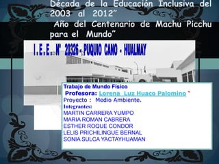 Década de la Educación Inclusiva del  2003  al  2012” Año del Centenario de Machu Picchu para el  Mundo” I . E . E .   N°   20326 -  PUQUIO  CANO  -  HUALMAY Trabajo de Mundo Físico Profesora: Lorena Luz Huaco Palomino“ Proyecto :  Medio Ambiente. Integrantes: MARTIN CARRERA YUMPO MARIA ROMAN CABRERA ESTHER ROQUE CONDOR  LELIS PRICHILINGUE BERNAL  SONIA SULCA YACTAYHUAMAN 