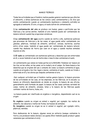 MARCO TEÓRICO
Todas las actividades que el hombre realiza pueden generar sustancias que afectan
el ambiente, a éstas sustancias se les conoce como contaminantes y Se dice que
existe contaminación cuando un contaminante (sustancia o elemento extraño) es
agregado al ambiente. El aire, el agua y el suelo sufren de contaminación.
1) La contaminación del aire se produce con humos, gases o partículas que las
fabricas y los carros emiten, también el aire también puede ser contaminado de
manera natural cuando hay erupciones volcánicas.
2) La contaminación del agua ocurre cuando se vierte a ella, sustancias químicas
que provienen de fabricas y de las casas, el agua puede estar contaminada con
jabones, plásticos, residuos de alimento, estiércol, cenizas, bacterias, aceites
entre otras cosas, también el agua puede ser contaminada de manera natural,
cuando hay deslaves de tierra que caen en el agua y cuando muchos animales
mueren en ella.
3) El suelo es contaminado con sustancias químicas y desechos que son enterrados
en él, a veces también el uso de herbicidas o insecticidas contaminan el suelo.
Un contaminante que vemos en todas partes es la BASURA. Podemos ver basura en
los ríos, en las calles, en las casas, en la ciudad y en el campo. Se llama basura a los
desechos que se originan del uso o consumo de cosas. La basura contamina el agua,
cuando es arrojada a los ríos, lagos o mares, contamina el suelo, cuando es tirada o
enterrada en él y los olores que despide contaminan el aire.
Casi cualquier actividad que el hombre realiza genera basura, la basura proviene
de las actividades en las casa, en las empresas, en las fábricas, en la escuela. La
basura es diferente dependiendo en donde se origina, la basura de una oficina,
generalmente está formada de papel; la basura de las casas contiene variedad de
cosas, restos de alimento, envases, latas y la basura de las fábricas puede
contener restos de hierro, hules, etc.
La basura puede ser clasificada en orgánica o inorgánica, dependiendo cual es su
origen:
Es orgánica cuando su origen es animal o vegetal, por ejemplo; los restos de
alimento, las cáscaras o restos de frutas, los huesos de animales.
Es inorgánica cuando su origen no es ni animal ni vegetal, por ejemplo vidrio,
plásticos, metales.
Para deshacerse de la basura, algunas veces se entierra (aunque contamina la
tierra y se producen malos olores) o se quema (Pero también puede producir gases
venenosos que contaminan el aire).

 