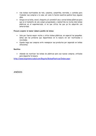 Use bolsas reutilizables de tela, canastos, canastillas, morrales, o costales para
trasladar sus compras a la casa; así como lo hacían nuestros padres hace algunos
años.
Cargue en su bolso, moral, chaqueta y/o automóvil una o varias bolsas plásticas para
que en el momento de una compra programada o inadvertida no reciba más bolsas
plásticas en el supermercado, si no que utilice las que ya ha adquirido con
anterioridad.
Procure aceptar el menor número posible de bolsas
Solo por fuerza mayor reciba o utilice bolsas plásticas, en especial las pequeñas:
éstas son las primeras que depositamos en la basura sin ser reutilizadas o
recicladas.
Cuando haga sus compras evite reempacar sus productos por separado en bolsas
diferentes.
Reutilice
Además de reutilizar las bolsas de plásticas para sus nuevas compras, utilícelas
para depositar la basura.

http://www.bogotamiciudad.com/Bogota/BolsasPlasticas/Index.aspx

ANEXOS

 
