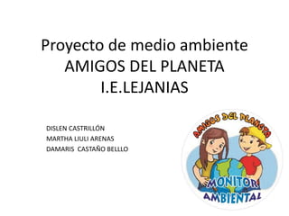 Proyecto de medio ambiente 
AMIGOS DEL PLANETA 
I.E.LEJANIAS 
DISLEN CASTRILLÓN 
MARTHA LIULI ARENAS 
DAMARIS CASTAÑO BELLLO 
 