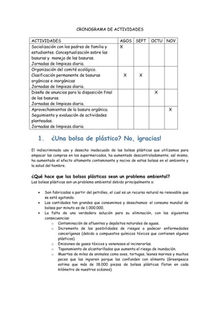 CRONOGRAMA DE ACTIVIDADES

ACTIVIDADES                                        AGOS SEPT          OCTU NOV
Socialización con los padres de familia y          X
estudiantes. Conceptualización sobre las
basuras y manejo de las basuras.
Jornadas de limpieza diaria.
Organización del comité ecológico.
Clasificación permanente de basuras                   X        X
orgánicas e inorgánicas
Jornadas de limpieza diaria.
Diseño de anuncios para la disposición final                              X
de las basuras.
Jornadas de limpieza diaria.
Aprovechamientos de la basura orgánica.                                         X
Seguimiento y evaluación de actividades
planteadas.
Jornadas de limpieza diaria.


   1.      ¿Una bolsa de plástico? No, ¡gracias!
El indiscriminado uso y desecho inadecuado de las bolsas plásticas que utilizamos para
empacar las compras en los supermercados, ha aumentado descontroladamente; así mismo,
ha aumentado el efecto altamente contaminante y nocivo de estas bolsas en el ambiente y
la salud del hombre.


¿Qué hace que las bolsas plásticas sean un problema ambiental?
Las bolsas plásticas son un problema ambiental debido principalmente a:

        Son fabricadas a partir del petróleo, el cual es un recurso natural no renovable que
        se está agotando.
        Las cantidades tan grandes que consumimos y desechamos: el consumo mundial de
        bolsas por minuto es de 1.000.000.
        La falta de una verdadera solución para su eliminación, con las siguientes
        consecuencias:
            o Contaminación de afluentes y depósitos naturales de aguas.
            o Incremento de las posibilidades de riesgos a padecer enfermedades
                cancerígenas (debido a compuestos químicos tóxicos que contienen algunos
                plásticos).
            o Emisiones de gases tóxicos y venenosos al incinerarlas.
            o Taponamiento de alcantarillados que aumenta el riesgo de inundación.
            o Muertes de miles de animales como aves, tortugas, leones marinos y muchos
                peces que las ingieren porque las confunden con alimento (Greenpeace
                estima que más de 18.000 piezas de bolsas plásticas flotan en cada
                kilómetro de nuestros océanos).
 
