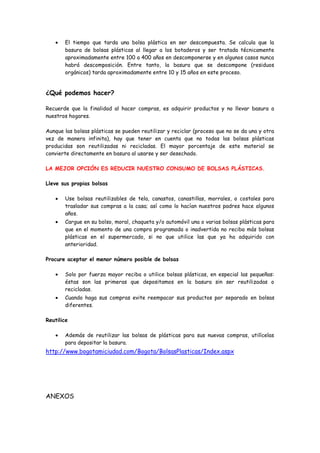 El tiempo que tarda una bolsa plástica en ser descompuesta. Se calcula que la
       basura de bolsas plásticas al llegar a los botaderos y ser tratada técnicamente
       aproximadamente entre 100 a 400 años en descomponerse y en algunos casos nunca
       habrá descomposición. Entre tanto, la basura que se descompone (residuos
       orgánicos) tarda aproximadamente entre 10 y 15 años en este proceso.


¿Qué podemos hacer?

Recuerde que la finalidad al hacer compras, es adquirir productos y no llevar basura a
nuestros hogares.

Aunque las bolsas plásticas se pueden reutilizar y reciclar (proceso que no se da una y otra
vez de manera infinita), hay que tener en cuenta que no todas las bolsas plásticas
producidas son reutilizadas ni recicladas. El mayor porcentaje de este material se
convierte directamente en basura al usarse y ser desechado.

LA MEJOR OPCIÓN ES REDUCIR NUESTRO CONSUMO DE BOLSAS PLÁSTICAS.

Lleve sus propias bolsas

       Use bolsas reutilizables de tela, canastos, canastillas, morrales, o costales para
       trasladar sus compras a la casa; así como lo hacían nuestros padres hace algunos
       años.
       Cargue en su bolso, moral, chaqueta y/o automóvil una o varias bolsas plásticas para
       que en el momento de una compra programada o inadvertida no reciba más bolsas
       plásticas en el supermercado, si no que utilice las que ya ha adquirido con
       anterioridad.

Procure aceptar el menor número posible de bolsas

       Solo por fuerza mayor reciba o utilice bolsas plásticas, en especial las pequeñas:
       éstas son las primeras que depositamos en la basura sin ser reutilizadas o
       recicladas.
       Cuando haga sus compras evite reempacar sus productos por separado en bolsas
       diferentes.

Reutilice

       Además de reutilizar las bolsas de plásticas para sus nuevas compras, utilícelas
       para depositar la basura.
http://www.bogotamiciudad.com/Bogota/BolsasPlasticas/Index.aspx




ANEXOS
 