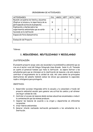 CRONOGRAMA DE ACTIVIDADES.

ACTIVIDADES                                   JUL   AGOS SEPT       OCTU NOV
Reunión con padres de familia y docentes
(Explicar el alcance y la importancia de su   X
participación activa en el proyecto)
Explicación y charlas sobre los
experimentos ambientales que se están         X       X       X
haciendo en la institución
Exposición Feria Demostrativa                                         X

Evaluación del Proyecto                                                      X




Talleres:


         1. REDUCIENDO, REUTILIZANDO Y RECICLANDO

JUSTIFICACIÓN

El presente proyecto surge como una necesidad a la problemática ambiental que se
vive en el sector rural del Colegio Integrado Llano Grande Sede H y B. Teniendo
en cuenta el potencial humano que tiene la institución se espera motivar a los
estudiantes para que se interesen en la clasificación de basuras y de esta manera
contribuir al mejoramiento de la calidad de vida. Así como somos los principales
destructores del planeta también somos los únicos que poseemos la capacidad,
razón e inteligencia para protegerlo.

OBJETIVOS:

1. Desarrollar acciones integradas entre la escuela y la comunidad a través del
   proyecto ambiental escolar para generar una actitud de cambio y así obtener
   una mejor calidad de vida.
2. Controlar el exceso de basuras dando normas educativas encaminadas a reducir
   la contaminación que las mismas producen.
3. Separar las basuras de acuerdo a su origen y depositarlas en diferentes
   recipientes.
4. Crear líderes ambientales.
5. Generar interés realizando motivación permanente a los estudiantes de la
   Institución.
 
