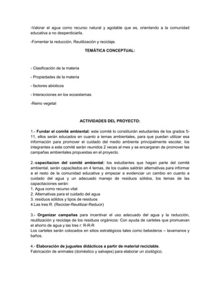 -Valorar el agua como recurso natural y agotable que es, orientando a la comunidad
educativa a no desperdiciarla.
-Fomentar la reducción, Reutilización y reciclaje.
TEMÁTICA CONCEPTUAL:
- Clasificación de la materia
- Propiedades de la materia
- factores abioticos
- Interacciones en los ecosistemas
-Reino vegetal
ACTIVIDADES DEL PROYECTO:
1.- Fundar el comité ambiental: este comité lo constituirán estudiantes de los grados 5-
11, ellos serán educados en cuanto a temas ambientales, para que puedan utilizar esa
información para promover el cuidado del medio ambiente principalmente escolar, los
integrantes a este comité serán reunidos 2 veces al mes y se encargaran de promover las
campañas ambientales propuestas en el proyecto.
2.-capacitacion del comité ambiental: los estudiantes que hagan parte del comité
ambiental, serán capacitados en 4 temas, de los cuales saldrán alternativas para informar
a el resto de la comunidad educativa y empezar a evidenciar un cambio en cuanto a
cuidado del agua y un adecuado manejo de residuos sólidos, los temas de las
capacitaciones serán:
1. Agua como recurso vital
2. Alternativas para el cuidado del agua
3. residuos sólidos y tipos de residuos
4.Las tres R: (Reciclar-Reutilizar-Reducir)
3.- Organizar campañas para incentivar el uso adecuado del agua y la reducción,
reutilización y reciclaje de los residuos orgánicos: Con ayuda de carteles que promuevan
el ahorro de agua y las tres r: R-R-R
Los carteles serán colocados en sitios estratégicos tales como bebederos – lavamanos y
baños.
4.- Elaboración de juguetes didácticos a partir de material reciclable.
Fabricación de animales (doméstico y salvajes) para elaborar un zoológico.
 