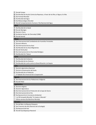 7 Día del Campo
14 Día Mundial de Acción Contra las Represas, a Favor de los Ríos, el Agua y la Vida
21 Día Forestal Mundial
22 Día Mundial del Agua
23 Día Meteorológico Mundial
31 Día del Comportamiento Humano / Día Nacional del Agua
Abril
7 Día Mundial de la Salud
19 Día del Aborígen
22 Día de la Tierra
26 Accidente Nuclear de Chernobyl (1986)
29 Día del Animal
Mayo
4 Día Internacional del Combatiente de Incendios Forestales
7 Día de la Minería
9 Día Internacional de las Aves
9 Día Mundial de las Aves Migratorias
17 Día del Horticultor
22 Día Internacional de la Diversidad Biológica
31 Día Mundial Sin Tabaco
Junio
5 Día Mundial del Ambiente
8 Día Mundial de los Océanos
17 Día Mundial de Lucha contra la Desertificación y la Sequía
Julio
2 Día de la Agricultura Nacional
7 Día de la Conservación del Suelo
11 Día Mundial de la Población
1º Sábado Día Universal de la Cooperación
Agosto
9 Día Internacional de las Poblaciones Indígenas
29 Día del Árbol
Septiembre
3 Día de la Higiene
9 Día de la Agricultura
16 Día Internacional de la Protección de la Capa de Ozono
21 Día Internacional de la Paz
27 Día Nacional de la Conciencia Ambiental
1 al 30 Campaña Mundial "A Limpiar el Mundo"
Ultima semana Día Marítimo Mundial
Octubre
1 Día del Mar y la Riqueza Pesquera
4 San Francisco de Asís (Patrono de la Ecología)
5 Día Nacional del Ave
9 Día del Guardaparque Nacional
 