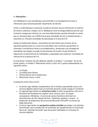 2
1.- Descripción :
Una WebQuest es una actividad que está orientada a la investigación en la que la
información para realizarla procede mayormente de Internet.
Frente a la dificultad que se presenta cuando los alumnos buscan información en Internet
de manera autónoma, trabajar con la WebQuests como estrategia didáctica permite que
el alumno navegue por internet con una tarea determinada y guiada, teniendo en cuenta
que un alto porcentaje casi el 85% lo hace para actividades de ocio y entretenimiento y
solamente un 15% para actividades de aprendizaje en el área de CTA
Siendo las Radiaciones Solares una temática de vital interés para el futuro de las
siguientes generaciones en la cual la Escuela debe crear iniciativas que permitan al
alumnado a sensibilizarse frente a esta problemática, planteamos una estrategia de
aprendizaje que pongan en juego las herramientas de la web 2.0 que faciliten la
adquisición y el desarrollo de las habilidades y capacidades que involucren actividades de
interacción en el proceso de E-A.
En este primer trimestre del año debemos abordar la Unidad 2 “ La Energía” de 1er de
primer grado y la Unidad 2 "Movimiento fuerza y Calor" de 2° grado comprendiendo los
siguientes temas :
 La Energía.
 Las Radiaciones Solares
 Efectos Nocivos de las Radiaciones.
 Movimiento fuerza y Calor.
La propuesta tiene varias aristas:
 En primer lugar abordar la problemática de la limitada capacidad de acceso a los
recursos digitales web 2.0 que el alumnado presenta cuando navega en la Internet.
 En segundo lugar desde una actitud pro-activa. Es decir no quedarnos solo con la
Red Social del Facebook sino explorar otros recursos como los mapas
conceptuales ( Mindomo), el servicio de correo electrónico de Gmail; las
presentaciones de alto impacto de Prezi , Slideshare, powtoon o emaze ; la
producción de diapositivas del servicio de Microsoft Ofiice/PPT y la lectura de
blogs educativos.
 En tercer lugar desde una perspectiva realista y factible que integre a los distintos
herramientas para la producción de contenidos de autoaprendizaje en el principio
básico de “aprender haciendo” para desarrollar habilidades en el manejo de
recursos digitales.
 