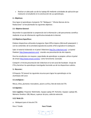 3
 Realizar un adecuado uso de las laptops XO mediante actividades de aplicación que
involucren al estudiante en la construcción de sus aprendizajes.
2.- Objetivos:
Para lograr el aprendizaje el proyecto TIC “Webquest :” Efectos Nocivos de las
Radiaciones” se han planteado los siguientes objetivos :
2.1 Objetivo General:
Desarrollar la capacidad de la comprensión de la información y del pensamiento científico
mediante el uso de información significativa tomada de la Internet.
2.2 Objetivos Específicos:
Elaborar diapositivas utilizando el programa Open Office Impress (Microsoft powerpoint )
con los contenidos de la actividad asignada de acuerdo al Rol asignado en la webquest.
Subir el material elaborado en el portal Slideshare http://es.slideshare.net/ y al portal
Powtoon http://www.powtoon.com/ creando una presentación de alto impacto.
Para los estudiantes con mayores capacidades de aprendizaje se propone utilizar el portal
de emaze http://www.emaze.com/es/ como herramienta avanzada.
Compartir el link de presentación del slideshare en la red social de Facebook : Grupo de
CTA y Socializar los aprendizajes investigados haciendo uso de las diapositivas subidas.
3.- Recursos :
El Proyecto TIC tomará los siguientes recursos para lograr los aprendizajes en los
alumno(a)s del curso
3.1 analógicos :
Mesas, Sillas, plumones-marcadores, pizarra acrílica, libro de texto de CTA.
3.2 digitales :
3.2.1 Logística : Proyector Multimedia. Equipo Laptop HP. Parlantes. Equipos Laptops XO,
Memoria Pendrive USB; Mouse, supresor de pico, cable de extensión.
3.2.2 Web 2.0 :
a.- Webquest para el área de CTA
Para 1° Grado Para 2° Grado
 