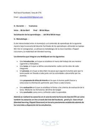 5
Red Social Facebook / área de CTA
Email : educador230167@gmail.com
4.- Duración : 5 semanas
Inicio : 06 de Abril Final : 08 de Mayo
Socialización de los aprendizajes : del 04 al 08 de mayo
5.- Metodología :
Es de interactividad entre el alumno(a)s y el contenido de aprendizaje de la siguiente
manera bajo la asesoría del docente facilitador de los aprendizajes utilizando las laptops
XO ( Ver el cronograma), se utilizara la metodología de la clase invertida o flipped
classroom y la modalidad del blended learning.
Los elementos que integran una WebQuest son los siguientes:
 Una introducción, en la que se establece el marco del trabajo de una manera
sugerente y motivadora.
 Una tarea, en la que se define concretamente cuáles son los roles de cada
integrante.
 Un proceso, en el que se describen los pasos que seguirá el alumno para que la
tarea pueda ser llevada a cabo junto con las actividades a desarrollar por los
alumnos
Una propuesta de sitios de interés en los que el alumno podrá buscar y
seleccionar la información pertinente para llevar a cabo la tarea.
 Una evaluación en la que se establece la forma y los criterios de evaluación de la
tarea. Mediante los formularios del Drive de Google
 Una conclusión como cierre y reflexión sobre lo aprendido.
Además se realizará las asesorías en el aula durante las horas de clase de CTA así como
también las asesorías on-line a través del chat del Facebook, gmail y/o clase virtual
(blended learning, Flipped Classroom) en horario previamente establecidoademás de
los tutoriales a disposición de los estudiantes.
 