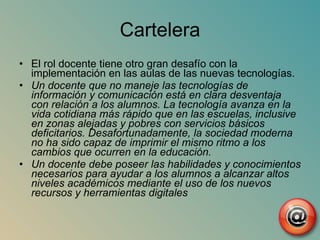 Cartelera El rol docente tiene otro gran desafío con la implementación en las aulas de las nuevas tecnologías. Un docente que no maneje las tecnologías de información y comunicación está en clara desventaja con relación a los alumnos. La tecnología avanza en la vida cotidiana más rápido que en las escuelas, inclusive en zonas alejadas y pobres con servicios básicos deficitarios. Desafortunadamente, la sociedad moderna no ha sido capaz de imprimir el mismo ritmo a los cambios que ocurren en la educación. Un docente debe poseer las habilidades y conocimientos necesarios para ayudar a los alumnos a alcanzar altos niveles académicos mediante el uso de los nuevos recursos y herramientas digitales 