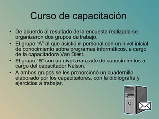 De acuerdo al resultado de la encuesta realizada se organizaron dos grupos de trabajo.  El grupo “A” al que asistió el personal con un nivel inicial de conocimiento sobre programas informáticos, a cargo de la capacitadora Van Diest.  El grupo “B” con un nivel avanzado de conocimientos a cargo del capacitador Nelson. A ambos grupos se les proporcionó un cuadernillo elaborado por los capacitadores, con la bibliografía y ejercicios a trabajar. Curso de capacitación . 
