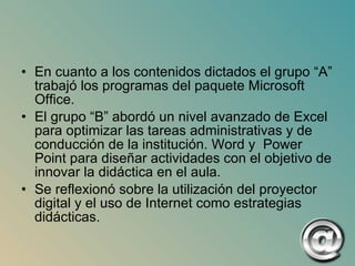 En cuanto a los contenidos dictados el grupo “A” trabajó los programas del paquete Microsoft Office. El grupo “B” abordó un nivel avanzado de Excel para optimizar las tareas administrativas y de conducción de la institución. Word y  Power Point para diseñar actividades con el objetivo de innovar la didáctica en el aula.  Se reflexionó sobre la utilización del proyector digital y el uso de Internet como estrategias didácticas. 