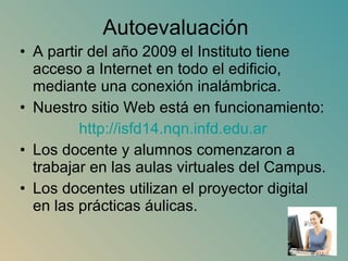 Autoevaluación A partir del año 2009 el Instituto tiene acceso a Internet en todo el edificio, mediante una conexión inalámbrica. Nuestro sitio Web está en funcionamiento: http ://isfd14. nqn.infd.edu.ar Los docente y alumnos comenzaron a trabajar en las aulas virtuales del Campus. Los docentes utilizan el proyector digital en las prácticas áulicas. 