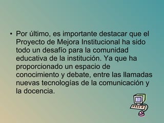Por último, es importante destacar que el Proyecto de Mejora Institucional ha sido todo un desafío para la comunidad educativa de la institución. Ya que ha proporcionado un espacio de conocimiento y debate, entre las llamadas nuevas tecnologías de la comunicación y la docencia.  