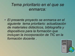 Tema prioritario en el que se enmarca: El presente proyecto se enmarca en el siguiente  tema prioritario: actualización de materiales didácticos, bibliografía y dispositivos para la formación que incluyan la incorporación de TIC en la formación docente  . 