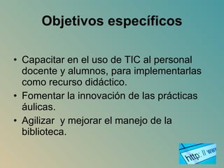 Objetivos específicos Capacitar en el uso de TIC al personal docente y alumnos, para implementarlas como recurso didáctico. Fomentar la innovación de las prácticas áulicas. Agilizar  y mejorar el manejo de la biblioteca. 