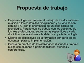 Propuesta de trabajo En primer lugar se propuso el trabajo de los docentes en relación a los contenidos disciplinares y su vinculación con las TIC, con la orientación de un especialista en tecnología. Para lo cual se trabajó con los docentes de los tres profesorados, sobre temas específicos a cada disciplina, vinculándolos a la didáctica  y a la tecnología. Diseño de dispositivos de la formación por parte de los docentes, para su implementación. Puesta en práctica de las actividades diseñadas, trabajo áulico con alumnos a partir de talleres, ateneos y conferencias.  