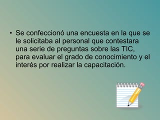 Se confeccionó una encuesta en la que se le solicitaba al personal que contestara una serie de preguntas sobre las TIC, para evaluar el grado de conocimiento y el interés por realizar la capacitación.  