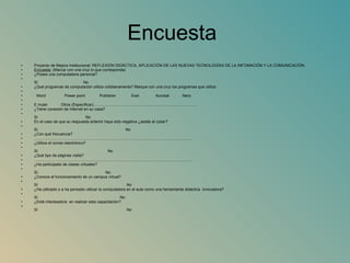 Encuesta  Proyecto de Mejora Institucional:  REFLEXIÓN DIDÁCTICA, APLICACIÓN DE LAS NUEVAS TECNOLOGÍAS DE LA INFOMACIÓN Y LA COMUNICACIÓN. Encuesta : (Marcar con una cruz lo que corresponda) ¿Posee una computadora personal? Sí  No  ¿Qué programas de computación utiliza cotidianamente?  Marque con una cruz los programas que utiliza:    Word     Power point     Publisher     Exel      Acrobat      Nero     E muler    Otros (Especificar)……………………………………………………………………. ¿Tiene conexión de Internet en su casa? Sí  No En el caso de que su respuesta anterior haya sido negativa ¿asiste al cyber?  Sí  No ¿Con qué frecuencia?  ………………………………………………………………………………………………………… .. ¿Utiliza el correo electrónico? Sí  No ¿Qué tipo de páginas visita? ………………………………………………………………………………………………………… . ¿Ha participado de clases virtuales? Sí  No ¿Conoce el funcionamiento de un campus virtual? Sí  No ¿Ha utilizado o a ha pensado utilizar la computadora en el aula como una herramienta didáctica  innovadora? Sí  No ¿Está interesado/a  en realizar esta capacitación? Sí  No 