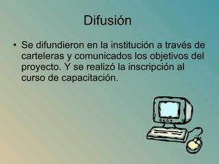 Difusión  Se difundieron en la institución a través de carteleras y comunicados los objetivos del proyecto. Y se realizó la inscripción al curso de capacitación. 
