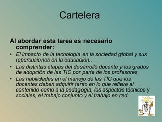Cartelera  Al abordar esta tarea es necesario comprender: El impacto de la tecnología en la sociedad global y sus repercusiones en la educación.. Las distintas etapas del desarrollo docente y los grados de adopción de las TIC por parte de los profesores. Las habilidades en el manejo de las TIC que los docentes deben adquirir tanto en lo que refiere al contenido como a la pedagogía, los aspectos técnicos y sociales, el trabajo conjunto y el trabajo en red. 