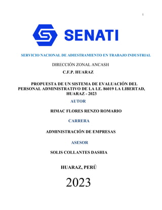 1
SERVICIO NACIONAL DE ADIESTRAMIENTO EN TRABAJO INDUSTRIAL
DIRECCIÓN ZONAL ANCASH
C.F.P. HUARAZ
PROPUESTA DE UN SISTEMA DE EVALUACIÓN DEL
PERSONAL ADMINISTRATIVO DE LA I.E. 86019 LA LIBERTAD,
HUARAZ - 2023
AUTOR
RIMAC FLORES RENZO ROMARIO
CARRERA
ADMINISTRACIÓN DE EMPRESAS
ASESOR
SOLIS COLLANTES DASHIA
HUARAZ, PERÚ
2023
 
