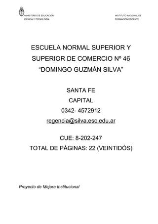 MINISTERIO DE EDUCACIÓN                    INSTITUTO NACIONAL DE
  CIENCIA Y TECNOLOGÍA                       FORMACIÓN DOCENTE




       ESCUELA NORMAL SUPERIOR Y
        SUPERIOR DE COMERCIO Nº 46
             “DOMINGO GUZMÁN SILVA”


                              SANTA FE
                              CAPITAL
                            0342- 4572912
                   regencia@silva.esc.edu.ar

                            CUE: 8-202-247
      TOTAL DE PÁGINAS: 22 (VEINTIDÓS)




Proyecto de Mejora Institucional
 