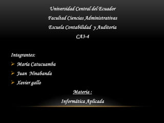 Universidad Central del Ecuador
                 Facultad Ciencias Administrativas
                 Escuela Contabilidad y Auditoria
                              CA3-4


Integrantes:
 María Catucuamba
 Juan Ninabanda
 Xavier gallo
                             Materia :
                       Informática Aplicada
 