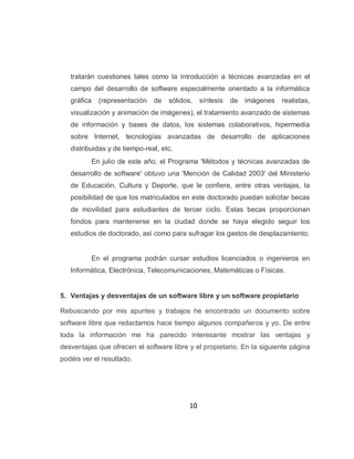 tratarán cuestiones tales como la introducción a técnicas avanzadas en el
   campo del desarrollo de software especialmente orientado a la informática
   gráfica   (representación   de   sólidos,    síntesis   de   imágenes   realistas,
   visualización y animación de imágenes), el tratamiento avanzado de sistemas
   de información y bases de datos, los sistemas colaborativos, hipermedia
   sobre Internet, tecnologías avanzadas de desarrollo de aplicaciones
   distribuidas y de tiempo-real, etc.
          En julio de este año, el Programa 'Métodos y técnicas avanzadas de
   desarrollo de software' obtuvo una 'Mención de Calidad 2003' del Ministerio
   de Educación, Cultura y Deporte, que le confiere, entre otras ventajas, la
   posibilidad de que los matriculados en este doctorado puedan solicitar becas
   de movilidad para estudiantes de tercer ciclo. Estas becas proporcionan
   fondos para mantenerse en la ciudad donde se haya elegido seguir los
   estudios de doctorado, así como para sufragar los gastos de desplazamiento.


          En el programa podrán cursar estudios licenciados o ingenieros en
   Informática, Electrónica, Telecomunicaciones, Matemáticas o Físicas.


5. Ventajas y desventajas de un software libre y un software propietario

Rebuscando por mis apuntes y trabajos he encontrado un documento sobre
software libre que redactamos hace tiempo algunos compañeros y yo. De entre
toda la información me ha parecido interesante mostrar las ventajas y
desventajas que ofrecen el software libre y el propietario. En la siguiente página
podéis ver el resultado.




                                           10
 