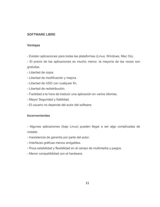 SOFTWARE LIBRE


Ventajas


- Existen aplicaciones para todas las plataformas (Linux, Windows, Mac Os).
- El precio de las aplicaciones es mucho menor, la mayoría de las veces son
gratuitas.
- Libertad de copia.
- Libertad de modificación y mejora.
- Libertad de USO con cualquier fin.
- Libertad de redistribución.
- Facilidad a la hora de traducir una aplicación en varios idiomas.
- Mayor Seguridad y fiabilidad.
- El usuario no depende del autor del software.


Inconvenientes


- Algunas aplicaciones (bajo Linux) pueden llegar a ser algo complicadas de
instalar.
- Inexistencia de garantía por parte del autor.
- Interfaces gráficas menos amigables.
- Poca estabilidad y flexibilidad en el campo de multimedia y juegos.
- Menor compatibilidad con el hardware.




                                           11
 