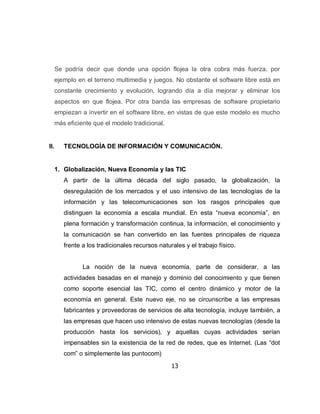 Se podría decir que donde una opción flojea la otra cobra más fuerza, por
      ejemplo en el terreno multimedia y juegos. No obstante el software libre está en
      constante crecimiento y evolución, logrando día a día mejorar y eliminar los
      aspectos en que flojea. Por otra banda las empresas de software propietario
      empiezan a invertir en el software libre, en vistas de que este modelo es mucho
      más eficiente que el modelo tradicional.


II.      TECNOLOGÍA DE INFORMACIÓN Y COMUNICACIÓN.


      1. Globalización, Nueva Economía y las TIC
         A partir de la última década del siglo pasado, la globalización, la
         desregulación de los mercados y el uso intensivo de las tecnologías de la
         información y las telecomunicaciones son los rasgos principales que
         distinguen la economía a escala mundial. En esta “nueva economía”, en
         plena formación y transformación continua, la información, el conocimiento y
         la comunicación se han convertido en las fuentes principales de riqueza
         frente a los tradicionales recursos naturales y el trabajo físico.


                La noción de la nueva economía, parte de considerar, a las
         actividades basadas en el manejo y dominio del conocimiento y que tienen
         como soporte esencial las TIC, como el centro dinámico y motor de la
         economía en general. Este nuevo eje, no se circunscribe a las empresas
         fabricantes y proveedoras de servicios de alta tecnología, incluye también, a
         las empresas que hacen uso intensivo de estas nuevas tecnologías (desde la
         producción hasta los servicios), y aquellas cuyas actividades serían
         impensables sin la existencia de la red de redes, que es Internet. (Las “dot
         com” o simplemente las puntocom)

                                                  13
 