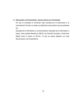 2. Información y Conocimiento: nuevos activos en el horizonte
   Por qué la sociedad en formación está marcada por la información y el
   conocimiento? Si bien no existe una definición única sobre lo que se entiende
   por
   Sociedad de la Información y el Conocimiento, Sociedad de la Información a
   secas, como prefiere llamarlo la OECD y la Comisión Europea, o Economía
   Digital como lo hacen en EE.UU., lo que se quiere destacar con esta
   denominación, es la importancia




                                         14
 