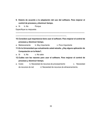 9. Estaría de acuerdo a la adaptación del uso del software. Para mejorar el
    control de procesos y disminuir tiempo.
a. Si        b. No             Porque
Especifique su respuesta
-----------------------------------------------------------------------------------------------------------------
-----------------------------------------------------------------------------------.
10. Considera qué importancia tiene usar el software. Para mejorar el control de
    procesos y disminuir tiempo.
a. Medianamente                b. Muy Importante                   c. Poco Importante
11. En la Universidad que actualmente usted estudia. ¿Hay alguna aplicación de
    Computación en la Nube?.
a. Si        b. No             c. No sabe
12. Cuáles son las razones para usar el software. Para mejorar el control de
    procesos y disminuir tiempo.
a. Costo              b. Necesidad de recursos de procesamiento                               c. Necesidad
    de recursos de red                  d. Necesidad de recursos de almacenamiento.




                                                        16
 