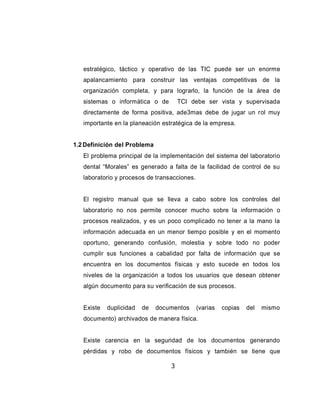 estratégico, táctico y operativo de las TIC puede ser un enorme
   apalancamiento para construir las ventajas competitivas de la
   organización completa, y para lograrlo, la función de la área de
   sistemas o informática o de        TCI debe ser vista y supervisada
   directamente de forma positiva, ade3mas debe de jugar un rol muy
   importante en la planeación estratégica de la empresa.


1.2 Definición del Problema
   El problema principal de la implementación del sistema del laboratorio
   dental “Morales” es generado a falta de la facilidad de control de su
   laboratorio y procesos de transacciones.


   El registro manual que se lleva a cabo sobre los controles del
   laboratorio no nos permite conocer mucho sobre la información o
   procesos realizados, y es un poco complicado no tener a la mano la
   información adecuada en un menor tiempo posible y en el momento
   oportuno, generando confusión, molestia y sobre todo no poder
   cumplir sus funciones a cabalidad por falta de información que se
   encuentra en los documentos físicas y esto sucede en todos los
   niveles de la organización a todos los usuarios que desean obtener
   algún documento para su verificación de sus procesos.


   Existe   duplicidad   de   documentos      (varias   copias   del   mismo
   documento) archivados de manera física.


   Existe carencia en la seguridad de los documentos generando
   pérdidas y robo de documentos físicos y también se tiene que

                                  3
 