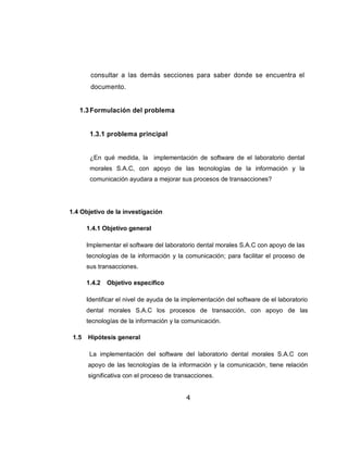 consultar a las demás secciones para saber donde se encuentra el
        documento.


   1.3 Formulación del problema


        1.3.1 problema principal


        ¿En qué medida, la implementación de software de el laboratorio dental
        morales S.A.C, con apoyo de las tecnologías de la información y la
        comunicación ayudara a mejorar sus procesos de transacciones?




1.4 Objetivo de la investigación

       1.4.1 Objetivo general

       Implementar el software del laboratorio dental morales S.A.C con apoyo de las
       tecnologías de la información y la comunicación; para facilitar el proceso de
       sus transacciones.

       1.4.2   Objetivo especifico

       Identificar el nivel de ayuda de la implementación del software de el laboratorio
       dental morales S.A.C los procesos de transacción, con apoyo de las
       tecnologías de la información y la comunicación.

 1.5   Hipótesis general

        La implementación del software del laboratorio dental morales S.A.C con
       apoyo de las tecnologías de la información y la comunicación, tiene relación
       significativa con el proceso de transacciones.


                                           4
 