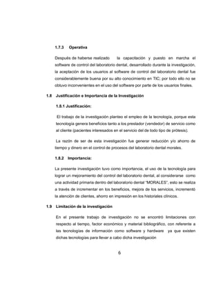 1.7.3   Operativa

      Después de haberse realizado        la capacitación y puesto en marcha el
      software de control del laboratorio dental, desarrollado durante la investigación,
      la aceptación de los usuarios al software de control del laboratorio dental fue
      considerablemente buena por su alto conocimiento en TIC; por todo ello no se
      obtuvo inconvenientes en el uso del software por parte de los usuarios finales.

1.8   Justificación e Importancia de la Investigación

      1.8.1 Justificación:

       El trabajo de la investigación planteo el empleo de la tecnología, porque esta
      tecnología genera beneficios tanto a los prestador (vendedor) de servicio como
      al cliente (pacientes interesados en el servicio del de todo tipo de prótesis).

      La razón de ser de esta investigación fue generar reducción y/o ahorro de
      tiempo y dinero en el control de procesos del laboratorio dental morales.

      1.8.2   Importancia:

      La presente investigación tuvo como importancia, el uso de la tecnología para
      lograr un mejoramiento del control del laboratorio dental, al considerarse como
      una actividad primaria dentro del laboratorio dental “MORALES”, esto se realiza
      a través de incrementar en los beneficios, mejora de los servicios, incrementó
      la atención de clientes, ahorro en impresión en los historiales clínicos.

1.9   Limitación de la investigación

      En el presente trabajo de investigación no se encontró limitaciones con
      respecto al tiempo, factor económico y material bibliográfico, con referente a
      las tecnologías de información como software y hardware           ya que existen
      dichas tecnologías para llevar a cabo dicha investigación


                                           6
 