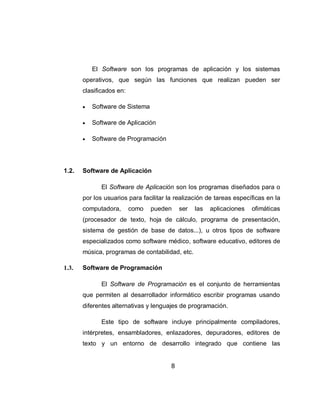 El Software son los programas de aplicación y los sistemas
       operativos, que según las funciones que realizan pueden ser
       clasificados en:

          Software de Sistema

          Software de Aplicación

          Software de Programación




1.2.   Software de Aplicación

              El Software de Aplicación son los programas diseñados para o
       por los usuarios para facilitar la realización de tareas específicas en la
       computadora,       como   pueden     ser   las   aplicaciones   ofimáticas
       (procesador de texto, hoja de cálculo, programa de presentación,
       sistema de gestión de base de datos...), u otros tipos de software
       especializados como software médico, software educativo, editores de
       música, programas de contabilidad, etc.

1.3.   Software de Programación

              El Software de Programación es el conjunto de herramientas
       que permiten al desarrollador informático escribir programas usando
       diferentes alternativas y lenguajes de programación.

              Este tipo de software incluye principalmente compiladores,
       intérpretes, ensambladores, enlazadores, depuradores, editores de
       texto y un entorno de desarrollo integrado que contiene las


                                        8
 