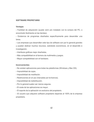 SOFTWARE PROPIETARIO


Ventajas
- Facilidad de adquisición (puede venir pre instalado con la compra del PC, o
encontrarlo fácilmente en las tiendas).
- Existencia de programas diseñados específicamente para desarrollar una
tarea.
- Las empresas que desarrollan este tipo de software son por lo general grandes
y pueden dedicar muchos recursos, sobretodo económicos, en el desarrollo e
investigación.
- Interfaces gráficas mejor diseñadas.
- Más compatibilidad en el terreno de multimedia y juegos.
- Mayor compatibilidad con el hardware.


Inconvenientes
- No existen aplicaciones para todas las plataformas (Windows y Mac OS).
- Imposibilidad de copia.
- Imposibilidad de modifación.
- Restricciones en el uso (marcadas por la licencia).
- Imposibilidad de redistribución.
- Por lo general suelen ser menos seguras.
- El coste de las aplicaciones es mayor.
- El soporte de la aplicación es exclusivo del propietario.
- El usuario que adquiere software propietario depende al 100% de la empresa
propietaria.




                                            12
 