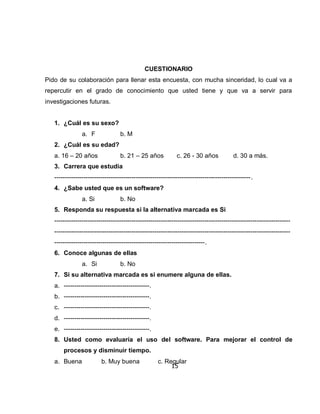 CUESTIONARIO
Pido de su colaboración para llenar esta encuesta, con mucha sinceridad, lo cual va a
repercutir en el grado de conocimiento que usted tiene y que va a servir para
investigaciones futuras.


   1. ¿Cuál es su sexo?
                a. F              b. M
   2. ¿Cuál es su edad?
   a. 16 – 20 años                b. 21 – 25 años            c. 26 - 30 años            d. 30 a más.
   3. Carrera que estudia
   ----------------------------------------------------------------------------------------------.
   4. ¿Sabe usted que es un software?
                a. Si             b. No
   5. Responda su respuesta si la alternativa marcada es Si
   -----------------------------------------------------------------------------------------------------------------
   -----------------------------------------------------------------------------------------------------------------
   ------------------------------------------------------------------------.
   6. Conoce algunas de ellas
                a. Si             b. No
   7. Si su alternativa marcada es si enumere alguna de ellas.
   a. -----------------------------------------.
   b. -----------------------------------------.
   c. -----------------------------------------.
   d. -----------------------------------------.
   e. -----------------------------------------.
   8. Usted como evaluaría el uso del software. Para mejorar el control de
       procesos y disminuir tiempo.
   a. Buena              b. Muy buena               c. Regular
                                                         15
 