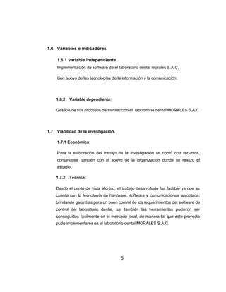 1.6 Variables e indicadores

      1.6.1 variable independiente
      Implementación de software de el laboratorio dental morales S.A.C.

      Con apoyo de las tecnologías de la información y la comunicación.




      1.6.2   Variable dependiente:

      Gestión de sus procesos de transacción el laboratorio dental MORALES S.A.C




1.7   Viabilidad de la investigación.

      1.7.1 Económica

      Para la elaboración del trabajo de la investigación se contó con recursos,
      contándose también con el apoyo de la organización donde se realizo el
      estudio.

      1.7.2   Técnica:

      Desde el punto de vista técnico, el trabajo desarrollado fue factible ya que se
      cuenta con la tecnología de hardware, software y comunicaciones apropiada,
      brindando garantías para un buen control de los requerimientos del software de
      control del laboratorio dental, así también las herramientas pudieron ser
      conseguidas fácilmente en el mercado local, de manera tal que este proyecto
      pudo implementarse en el laboratorio dental MORALES S.A.C.




                                         5
 