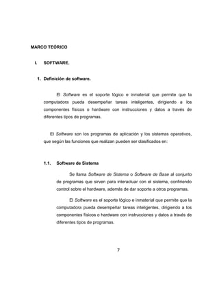 MARCO TEÓRICO


 I.      SOFTWARE.


      1. Definición de software.


                El Software es el soporte lógico e inmaterial que permite que la
         computadora pueda desempeñar tareas inteligentes, dirigiendo a los
         componentes físicos o hardware con instrucciones y datos a través de
         diferentes tipos de programas.



            El Software son los programas de aplicación y los sistemas operativos,
         que según las funciones que realizan pueden ser clasificados en:




         1.1.   Software de Sistema

                      Se llama Software de Sistema o Software de Base al conjunto
                de programas que sirven para interactuar con el sistema, confiriendo
                control sobre el hardware, además de dar soporte a otros programas.

                      El Software es el soporte lógico e inmaterial que permite que la
                computadora pueda desempeñar tareas inteligentes, dirigiendo a los
                componentes físicos o hardware con instrucciones y datos a través de
                diferentes tipos de programas.




                                                 7
 