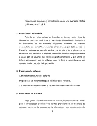 herramientas anteriores, y normalmente cuenta una avanzada interfaz
          gráfica de usuario (GUI).



2. Clasificación de software.
          Además de estas categorías basadas en tareas, varios tipos de
    software se describen basándose en su método de distribución. Entre estos
    se encuentran los así llamados programas enlatados, el software
    desarrollado por compañías y vendido principalmente por distribuidores, el
    freeware y software de dominio público, que se ofrece sin costo alguno, el
    shareware, que es similar al freeware, pero suele conllevar una pequeña tasa
    a pagar por los usuarios que lo utilicen profesionalmente y, por último, el
    infame vapourware, que es software que no llega a presentarse o que
    aparece mucho después de lo prometido.


3. Funciones del software:

   Administrar los recursos de cómputo

   Proporcionar las herramientas para optimizar estos recursos.

   Actuar como intermediario entre el usuario y la información almacenada



4. Importancia del software.


          El programa ofrecerá a los alumnos una amplia preparación de calidad
    para la investigación científica y la práctica profesional en el desarrollo de
    software, claves en la sociedad de la información y del conocimiento. Se

                                          9
 