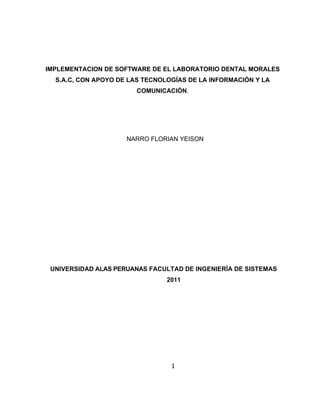 IMPLEMENTACION DE SOFTWARE DE EL LABORATORIO DENTAL MORALES
  S.A.C, CON APOYO DE LAS TECNOLOGÍAS DE LA INFORMACIÓN Y LA
                       COMUNICACIÓN.




                     NARRO FLORIAN YEISON




 UNIVERSIDAD ALAS PERUANAS FACULTAD DE INGENIERÍA DE SISTEMAS
                                2011




                                 1
 