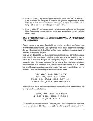 11
 Estado Líquido (LH2): El hidrógeno se enfría hasta su licuación a -253 ºC
y se mantiene en tanques o cilindros criogénicos especiales a 1.500
KPa. La menor presión disminuye el riesgo. Aunque un aumento en la
temperatura produce perdidas por sobrepresión.
 Estado sólido: El hidrogeno puede almacenarse en forma de hidruros o
bien físicamente absorbido en materiales especiales como carbono
ultraporoso.
4.1.4. OTROS MÉTODOS EN DESARROLLO PARA LA PRODUCCIÓN
DEL HIDRÓGENO
Ciertas algas y bacterias fotosintéticas pueden producir hidrógeno bajo
determinadas condiciones. Los pigmentos en las algas absorben la energía
del sol y las enzimas de la célula actúan como catalizadores para dividir el
agua en hidrógeno y oxígeno.
Otra vía en desarrollo son los ciclos termoquímicos que consisten en una
combinación de reacciones químicas a alta temperatura que producen la
rotura de la molécula de agua en hidrógeno y oxígeno. En la actualidad se
han estudiado diferentes sistemas de los que se han realizado revisiones
recientemente. Las eficacias que se han alcanzado rondan el 40%. Entre
las posibles combinaciones de reacciones, las más prometedoras son el
proceso UT-3, desarrollado por la Universidad de Tokio:
CaBr2 + H2O _ CaO + 2HBr T: 1170 K
CaO + Br2 _ CaBr2 + ½O2 T: 700 K
Fe3O4 + 8HBr _ 3FeBr2 + 4H2O + Br2 T: 130 K
3FeBr2 + 4H2O _ Fe3O4 + 6HBr + H2 T: 810 K
Y las basadas en la descomposición del ácido yodhídrico, desarrollada por
la empresa General Atomics
H2SO4 _ ½O2 + SO2 + H2O T: 1073 K
I2 + SO2 + 2H2O _ H2SO4 + 2HI T: 393 K
2HI _ I2 + H2 T: 723 K
Como todavía los combustibles fósiles seguirán siendo la principal fuente de
H2 en los próximos 20-40 años, se debe prestar especial atención a todos
 