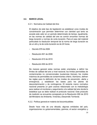 14
4.2. MARCO LEGAL
4.2.1. Normativa de Calidad del Aire
El objetivo de este tipo de legislación es establecer unos niveles de
concentración que permitan determinar con claridad qué tanto se
excede este valor en un período determinado de tiempo. Igualmente,
en las normas de calidad del aire es común encontrar normas de
larga duración y normas de corta duración. Para el caso del material
particulado la resolución temporal de la norma de larga duración es
de un año y la de corta duración es de 24 horas.
- Decreto 979 de 2006
- Resolución 601 de 2006
- Resolución 610 de 2010
- Resolución 650 de 2010
De manera general estas normas están orientadas a definir los
límites de calidad del aire a nivel nacional, los límites permisibles de
contaminantes no convencionales (sustancias tóxicas), los niveles
máximos de permisibles de contaminantes criterio. Asimismo, definen
las reglas para la definición de los niveles de prevención, alerta y
emergencia, y establecen las bases para los planes de
descontaminación y de contingencia. El reciente marco normativo
nacional presenta un gran avance relacionado con la metodología
para realizar el monitoreo y seguimiento a la calidad del aire donde lo
establece que se debe realizar el protocolo nacional. Este protocolo
de medición se encuentra consignado en la Resolución 650 de 2010
del Ministerio de Ambiente, Vivienda y Desarrollo Territorial.
4.2.2. Política general en materia de biocombustibles
Desde hace más de una década, algunas entidades del país,
organizaciones no gubernamentales, gremios, el sector energético y
 