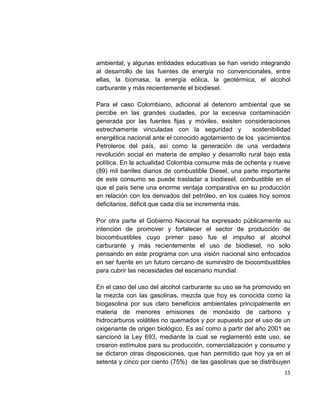 15
ambiental, y algunas entidades educativas se han venido integrando
al desarrollo de las fuentes de energía no convencionales, entre
ellas, la biomasa, la energía eólica, la geotérmica, el alcohol
carburante y más recientemente el biodiesel.
Para el caso Colombiano, adicional al deterioro ambiental que se
percibe en las grandes ciudades, por la excesiva contaminación
generada por las fuentes fijas y móviles, existen consideraciones
estrechamente vinculadas con la seguridad y sostenibilidad
energética nacional ante el conocido agotamiento de los yacimientos
Petroleros del país, así como la generación de una verdadera
revolución social en materia de empleo y desarrollo rural bajo esta
política. En la actualidad Colombia consume más de ochenta y nueve
(89) mil barriles diarios de combustible Diesel, una parte importante
de este consumo se puede trasladar a biodiesel, combustible en el
que el país tiene una enorme ventaja comparativa en su producción
en relación con los derivados del petróleo, en los cuales hoy somos
deficitarios, déficit que cada día se incrementa más.
Por otra parte el Gobierno Nacional ha expresado públicamente su
intención de promover y fortalecer el sector de producción de
biocombustibles cuyo primer paso fue el impulso al alcohol
carburante y más recientemente el uso de biodiesel, no solo
pensando en este programa con una visión nacional sino enfocados
en ser fuente en un futuro cercano de suministro de biocombustibles
para cubrir las necesidades del escenario mundial.
En el caso del uso del alcohol carburante su uso se ha promovido en
la mezcla con las gasolinas, mezcla que hoy es conocida como la
biogasolina por sus claro beneficios ambientales principalmente en
materia de menores emisiones de monóxido de carbono y
hidrocarburos volátiles no quemados y por supuesto por el uso de un
oxigenante de origen biológico. Es así como a partir del año 2001 se
sancionó la Ley 693, mediante la cual se reglamentó este uso, se
crearon estímulos para su producción, comercialización y consumo y
se dictaron otras disposiciones, que han permitido que hoy ya en el
setenta y cinco por ciento (75%) de las gasolinas que se distribuyen
 