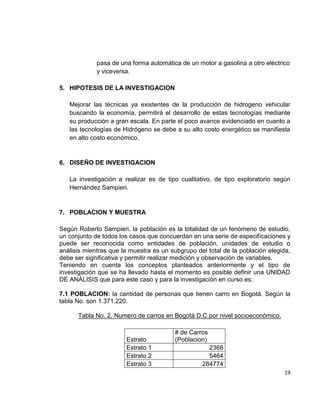 19
pasa de una forma automática de un motor a gasolina a otro eléctrico
y viceversa.
5. HIPOTESIS DE LA INVESTIGACION
Mejorar las técnicas ya existentes de la producción de hidrogeno vehicular
buscando la economía, permitirá el desarrollo de estas tecnologías mediante
su producción a gran escala. En parte el poco avance evidenciado en cuanto a
las tecnologías de Hidrógeno se debe a su alto costo energético se manifiesta
en alto costo económico.
6. DISEÑO DE INVESTIGACION
La investigación a realizar es de tipo cualitativo, de tipo exploratorio según
Hernández Sampieri.
7. POBLACION Y MUESTRA
Según Roberto Sampieri, la población es la totalidad de un fenómeno de estudio,
un conjunto de todos los casos que concuerdan en una serie de especificaciones y
puede ser reconocida como entidades de población, unidades de estudio o
análisis mientras que la muestra es un subgrupo del total de la población elegida,
debe ser significativa y permitir realizar medición y observación de variables.
Teniendo en cuenta los conceptos planteados anteriormente y el tipo de
investigación que se ha llevado hasta el momento es posible definir una UNIDAD
DE ANÁLISIS que para este caso y para la investigación en curso es:
7.1 POBLACION: la cantidad de personas que tienen carro en Bogotá. Según la
tabla No. son 1.371.220.
Tabla No. 2. Numero de carros en Bogotá D.C por nivel socioeconómico.
Estrato
# de Carros
(Poblacion)
Estrato 1 2368
Estrato 2 5464
Estrato 3 284774
 